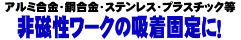 アルミ合金・銅合金・ステンレス・プラスチック等　非磁性ワークの吸着固定に！