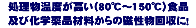 処理物温度が高い（80℃～150℃）食品及び化学薬品材料からの磁性物回収に！